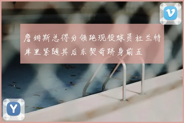 詹姆斯总得分领跑现役球员杜兰特库里紧随其后东契奇跻身前五
