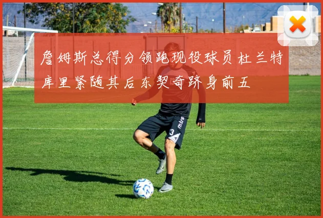 詹姆斯总得分领跑现役球员杜兰特库里紧随其后东契奇跻身前五