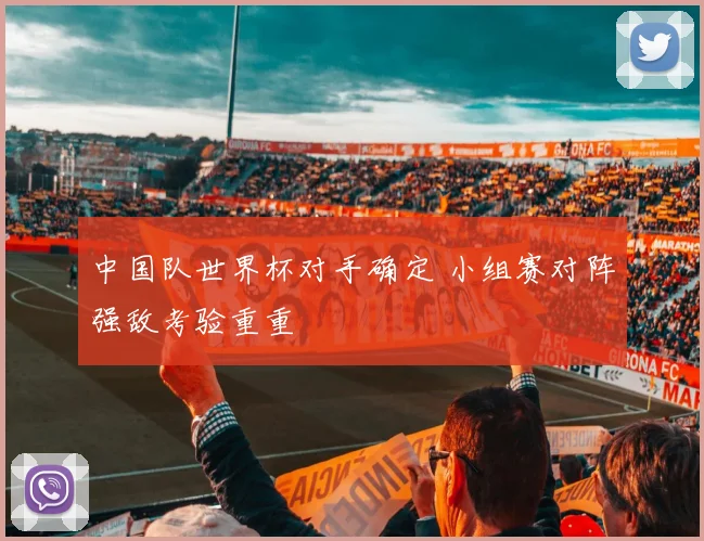 中国队世界杯对手确定 小组赛对阵强敌考验重重