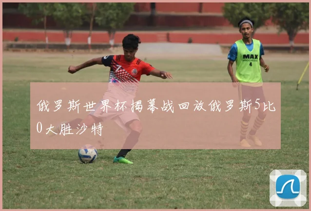 俄罗斯世界杯揭幕战回放俄罗斯5比0大胜沙特