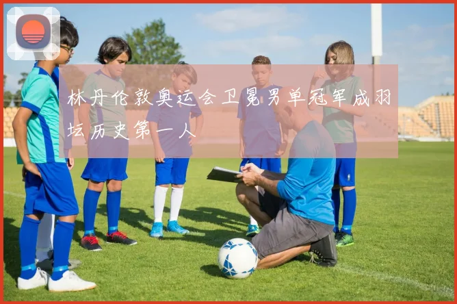 林丹伦敦奥运会卫冕男单冠军成羽坛历史第一人